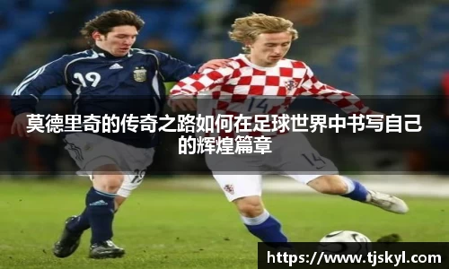 莫德里奇的传奇之路如何在足球世界中书写自己的辉煌篇章