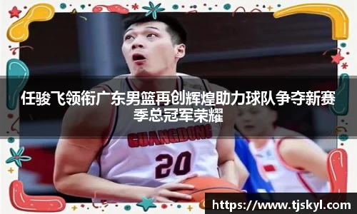 任骏飞领衔广东男篮再创辉煌助力球队争夺新赛季总冠军荣耀