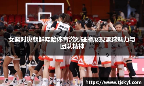 女篮对决朝鲜哇哈体育激烈碰撞展现篮球魅力与团队精神